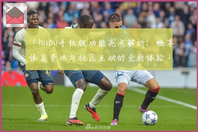 「hupu手机版功能亮点解析：畅享体育资讯与社区互动的全新体验」