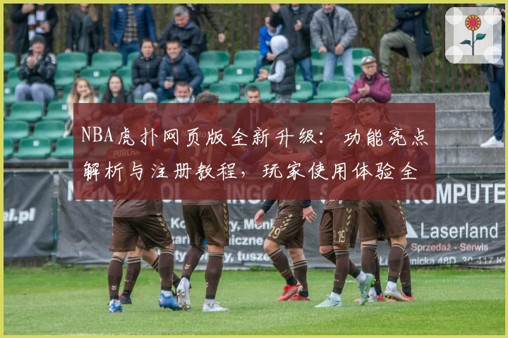 NBA虎扑网页版全新升级：功能亮点解析与注册教程，玩家使用体验全面提升