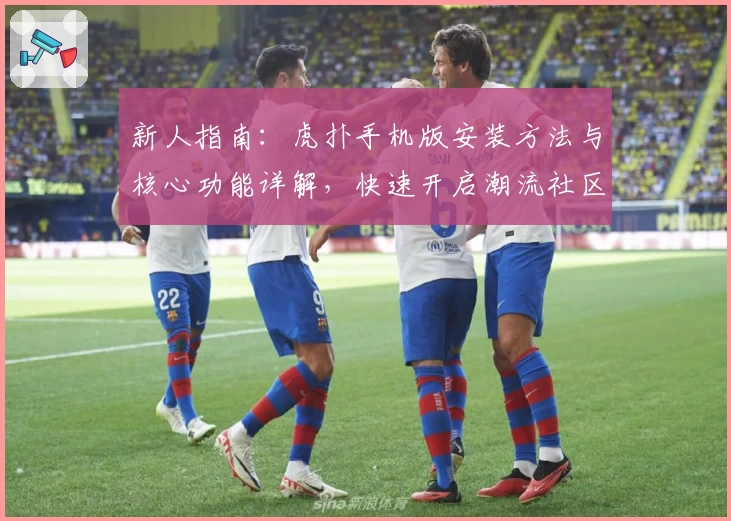 新人指南：虎扑手机版安装方法与核心功能详解，快速开启潮流社区之旅