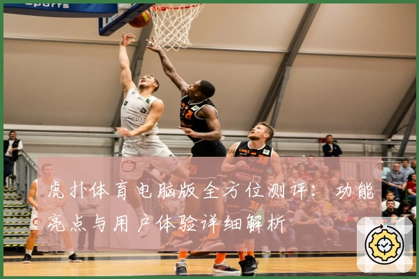 虎扑体育电脑版全方位测评：功能亮点与用户体验详细解析