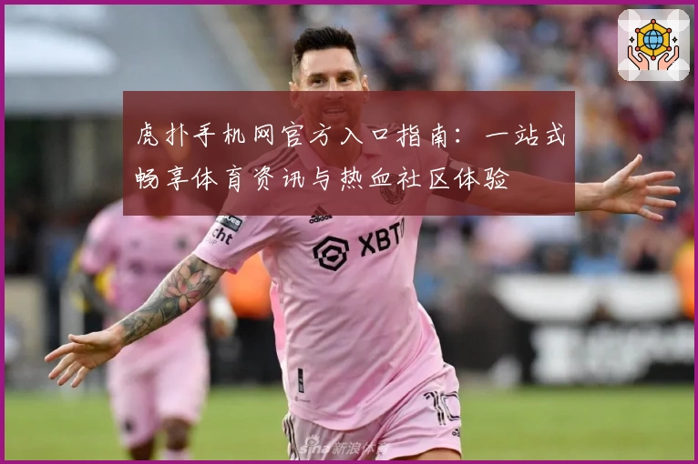 虎扑手机网官方入口指南：一站式畅享体育资讯与热血社区体验
