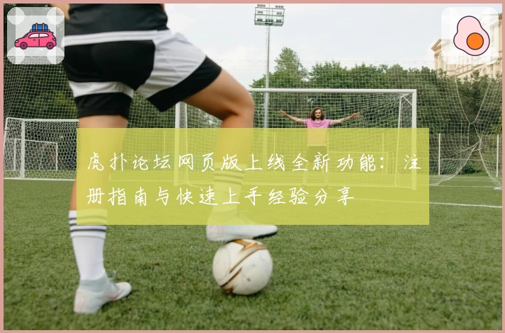 虎扑论坛网页版上线全新功能：注册指南与快速上手经验分享