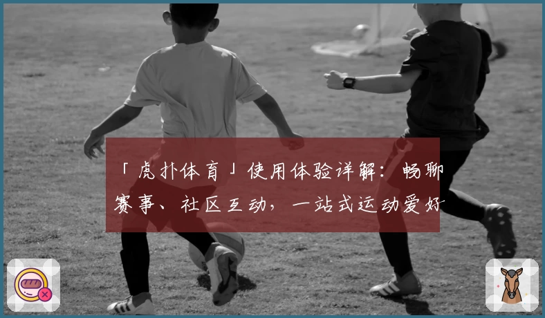 「虎扑体育」使用体验详解：畅聊赛事、社区互动，一站式运动爱好者天堂