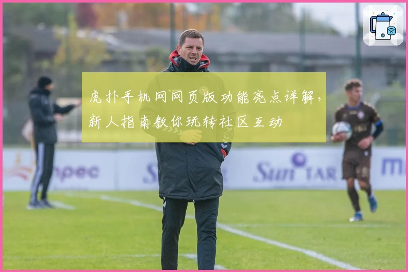 虎扑手机网网页版功能亮点详解，新人指南教你玩转社区互动