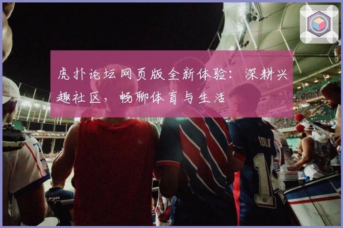 虎扑论坛网页版全新体验：深耕兴趣社区，畅聊体育与生活