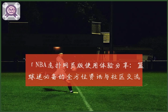 「NBA虎扑网页版使用体验分享：篮球迷必备的全方位资讯与社区交流平台」