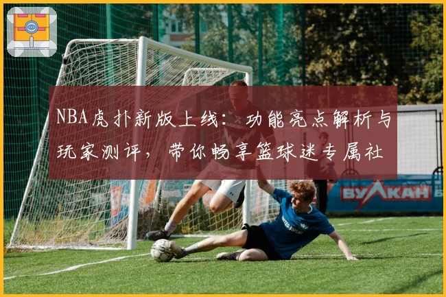 NBA虎扑新版上线：功能亮点解析与玩家测评，带你畅享篮球迷专属社区