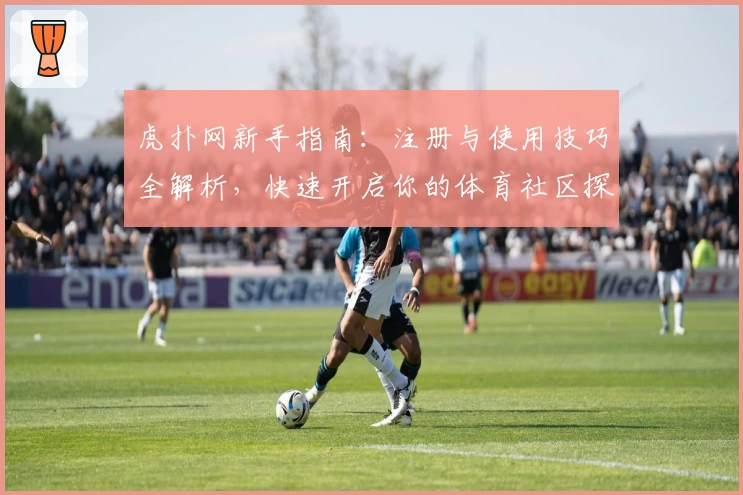 虎扑网新手指南：注册与使用技巧全解析，快速开启你的体育社区探索之旅