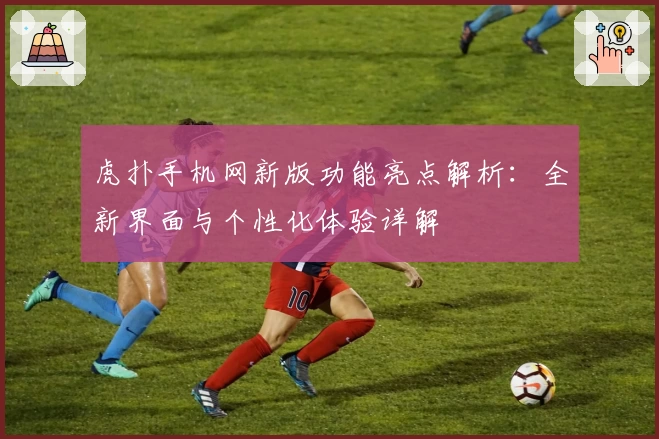 虎扑手机网新版功能亮点解析：全新界面与个性化体验详解