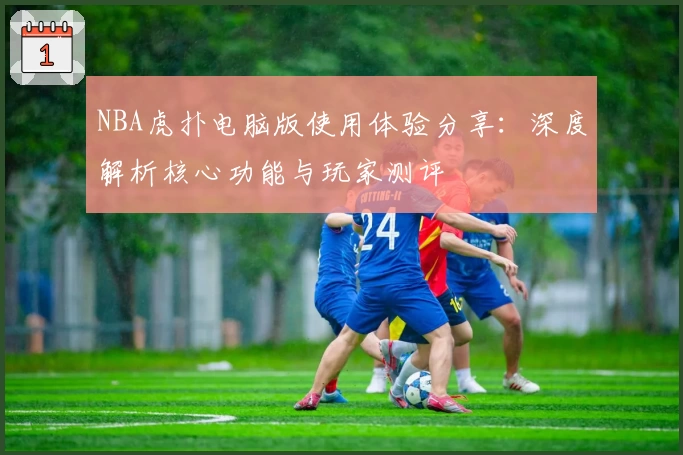 NBA虎扑电脑版使用体验分享：深度解析核心功能与玩家测评