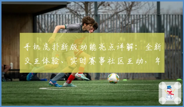 手机虎扑新版功能亮点详解：全新交互体验、实时赛事社区互动，年轻人必备应用推荐
