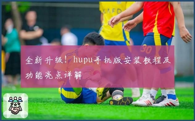 全新升级！hupu手机版安装教程及功能亮点详解
