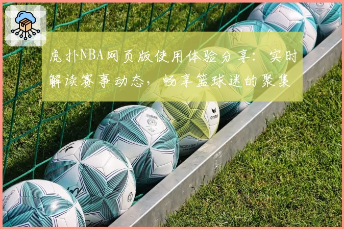 虎扑NBA网页版使用体验分享：实时解读赛事动态，畅享篮球迷的聚集地
