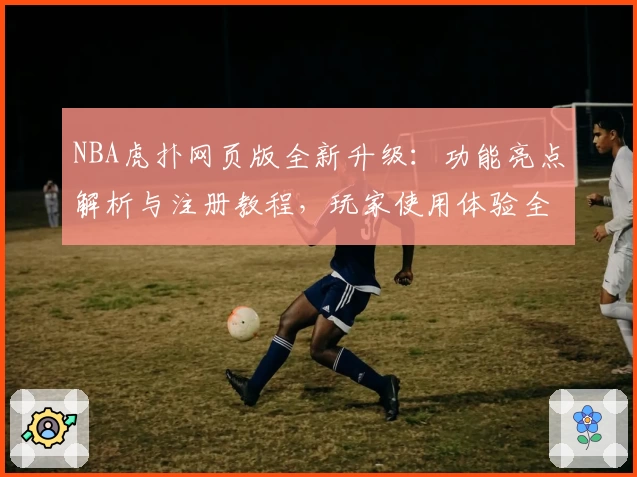 NBA虎扑网页版全新升级：功能亮点解析与注册教程，玩家使用体验全面提升