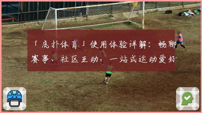 「虎扑体育」使用体验详解：畅聊赛事、社区互动，一站式运动爱好者天堂
