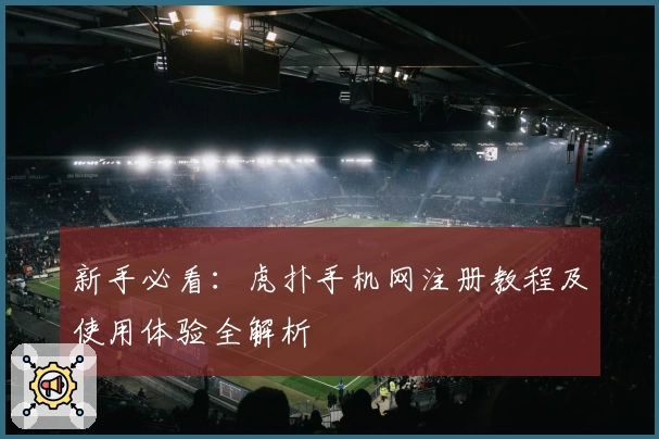 新手必看：虎扑手机网注册教程及使用体验全解析