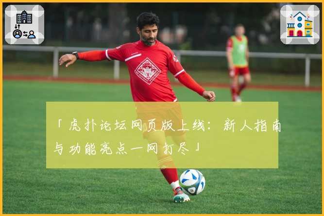 「虎扑论坛网页版上线：新人指南与功能亮点一网打尽」