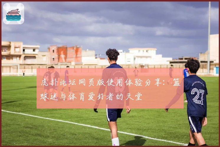 虎扑论坛网页版使用体验分享:篮球迷与体育爱好者的天堂