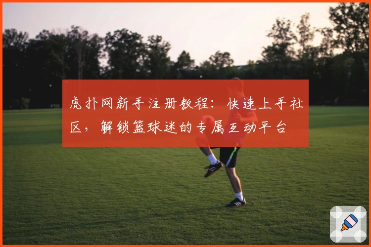 虎扑网新手注册教程：快速上手社区，解锁篮球迷的专属互动平台