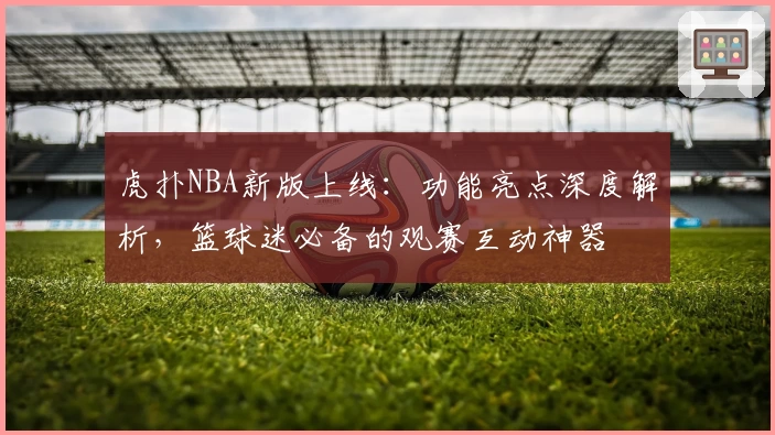 虎扑NBA新版上线：功能亮点深度解析，篮球迷必备的观赛互动神器