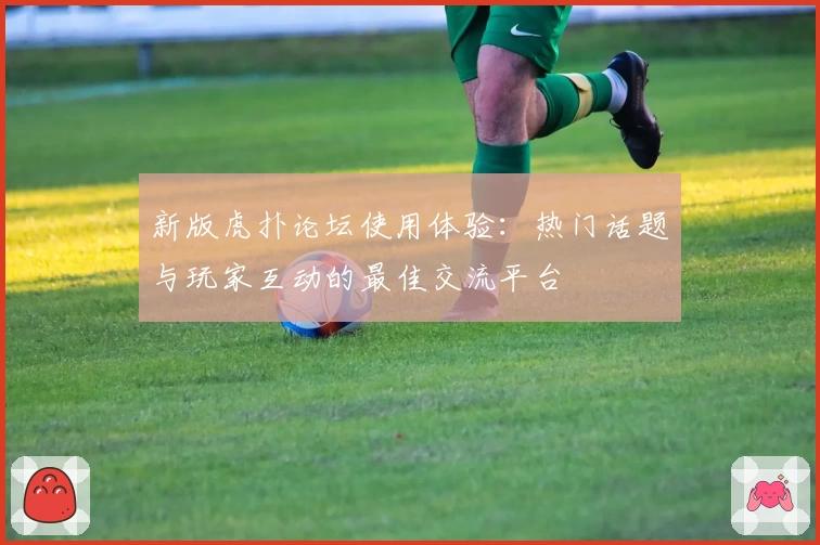 新版虎扑论坛使用体验：热门话题与玩家互动的最佳交流平台