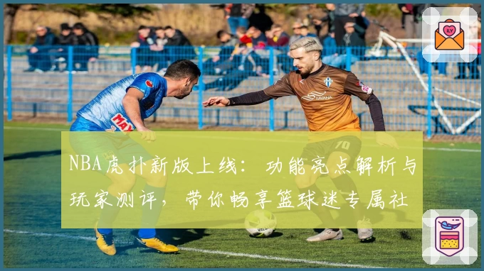 NBA虎扑新版上线：功能亮点解析与玩家测评，带你畅享篮球迷专属社区