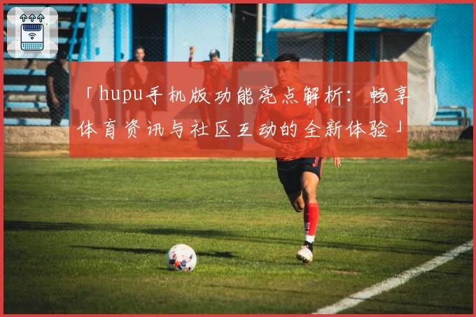 「hupu手机版功能亮点解析：畅享体育资讯与社区互动的全新体验」