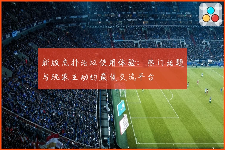 新版虎扑论坛使用体验：热门话题与玩家互动的最佳交流平台