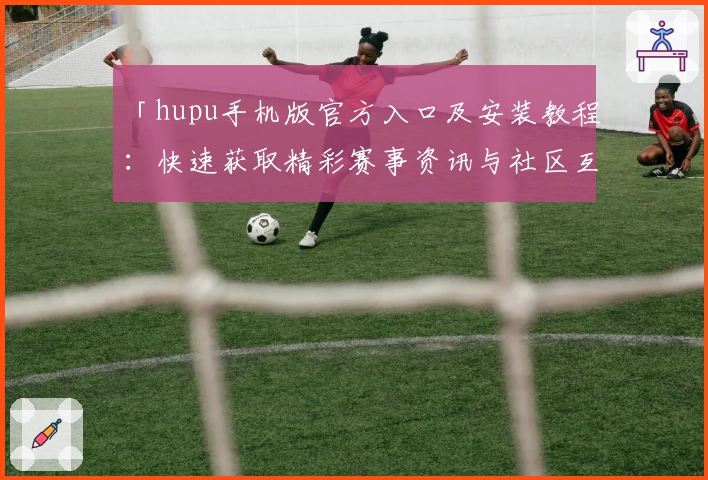 「hupu手机版官方入口及安装教程：快速获取精彩赛事资讯与社区互动体验」